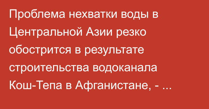 Проблема нехватки воды в Центральной Азии резко обострится в результате строительства водоканала Кош-Тепа в Афганистане, - ЕАБР