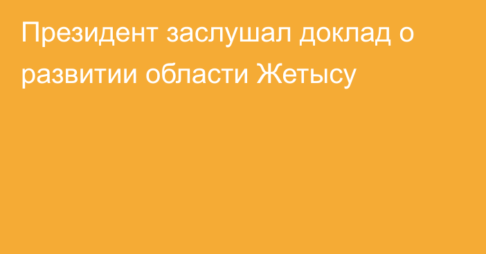 Президент заслушал доклад о развитии области Жетысу