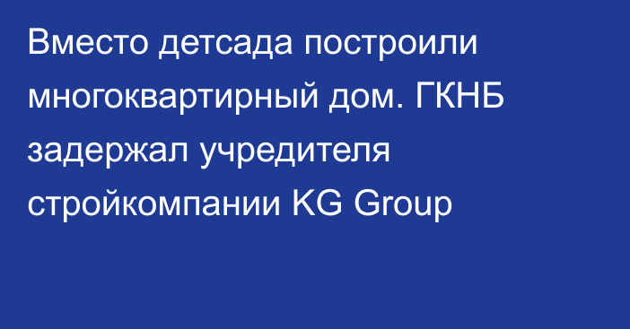 Вместо детсада построили многоквартирный дом. ГКНБ задержал учредителя стройкомпании KG Group