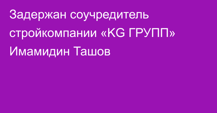 Задержан соучредитель стройкомпании «KG ГРУПП» Имамидин Ташов