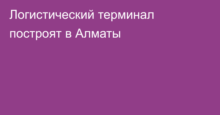 Логистический терминал построят в Алматы