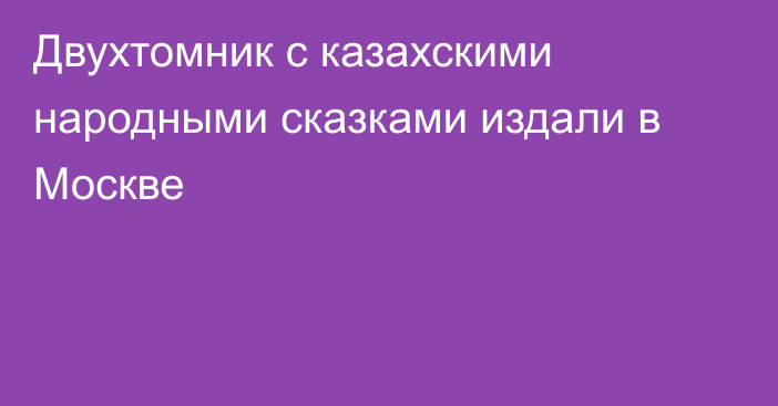 Двухтомник с казахскими народными сказками издали в Москве