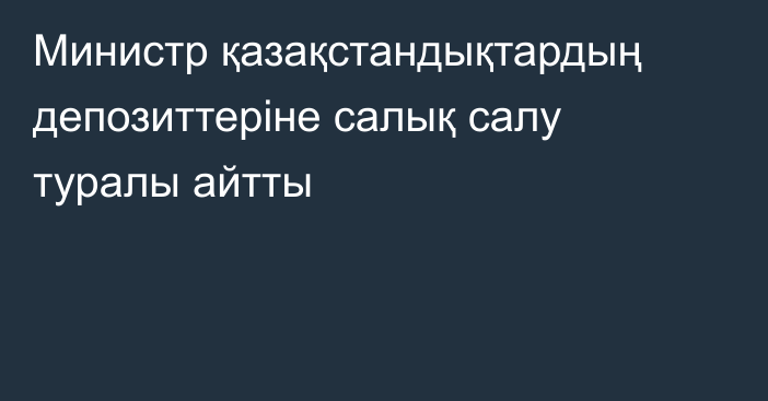 Министр қазақстандықтардың депозиттеріне салық салу туралы айтты