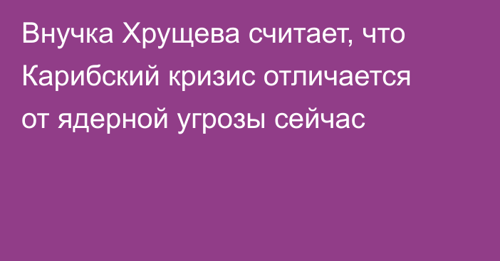 Внучка Хрущева считает, что Карибский кризис отличается от ядерной угрозы сейчас