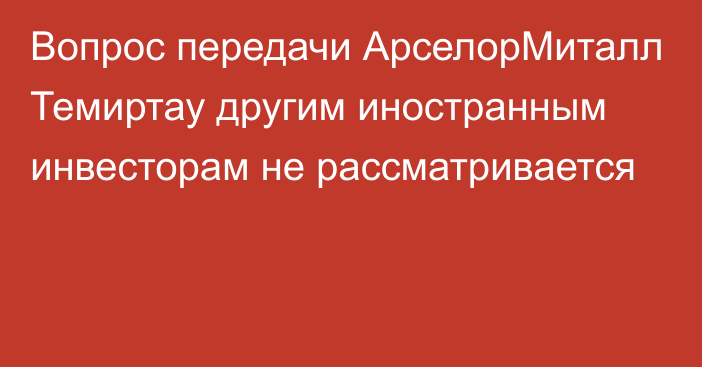 Вопрос передачи АрселорМиталл Темиртау другим иностранным инвесторам не рассматривается