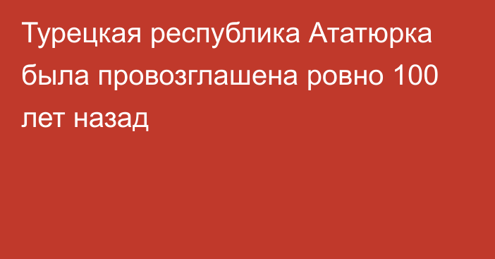 Турецкая республика Ататюрка была провозглашена ровно 100 лет назад