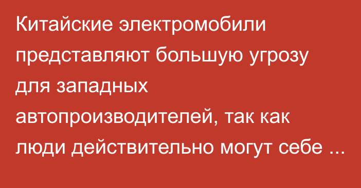 Китайские электромобили представляют большую угрозу для западных автопроизводителей, так как люди действительно могут себе их позволить, - Carscoops