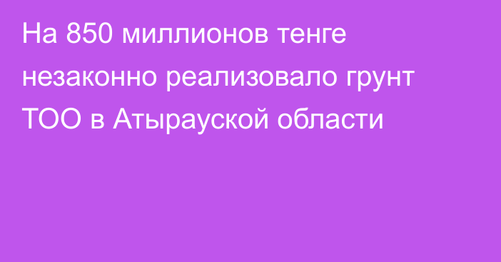 На 850 миллионов тенге незаконно реализовало грунт ТОО в Атырауской области