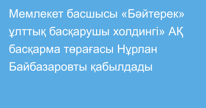 Мемлекет басшысы «Бәйтерек» ұлттық басқарушы холдингі» АҚ басқарма төрағасы Нұрлан Байбазаровты қабылдады