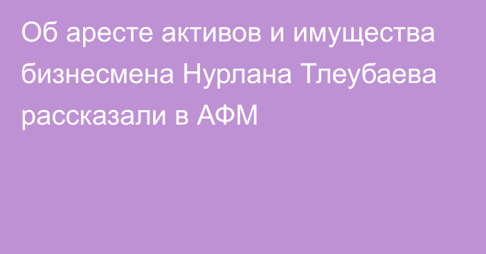 Об аресте активов и имущества бизнесмена Нурлана Тлеубаева рассказали в АФМ