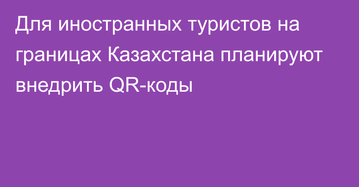 Для иностранных туристов на границах Казахстана планируют внедрить QR-коды