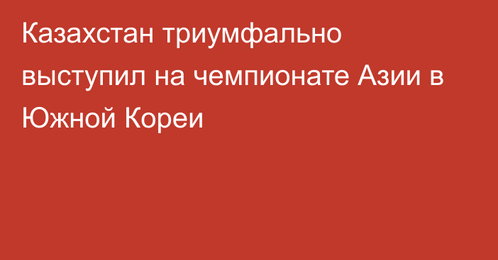 Казахстан триумфально выступил на чемпионате Азии в Южной Кореи