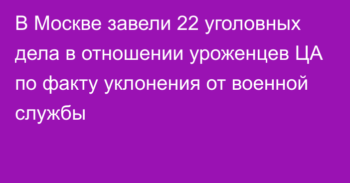 В Москве завели 22 уголовных дела в отношении уроженцев ЦА по факту уклонения от военной службы