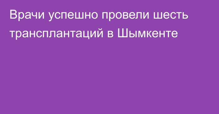 Врачи успешно провели шесть трансплантаций в Шымкенте