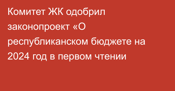 Комитет ЖК одобрил законопроект «О республиканском бюджете на 2024 год в первом чтении