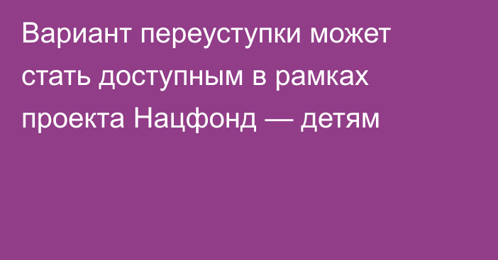 Вариант переуступки может стать доступным в рамках проекта Нацфонд — детям