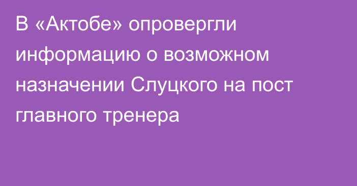 В «Актобе» опровергли информацию о возможном назначении Слуцкого на пост главного тренера