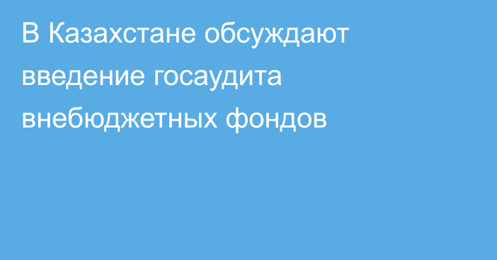 В Казахстане обсуждают введение госаудита внебюджетных фондов