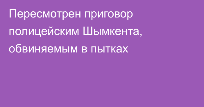 Пересмотрен приговор полицейским Шымкента, обвиняемым в пытках