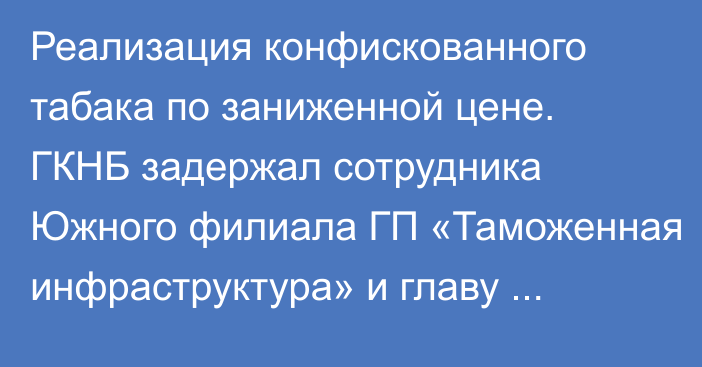 Реализация конфискованного табака по заниженной цене. ГКНБ задержал сотрудника Южного филиала ГП «Таможенная инфраструктура» и главу Подразделения службы судебных исполнителей Кара-Суйского района