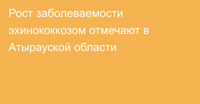 Рост заболеваемости эхинококкозом отмечают в Атырауской области