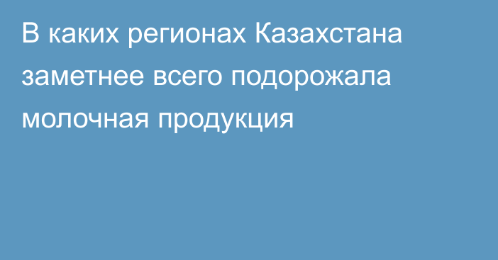 В каких регионах Казахстана заметнее всего подорожала молочная продукция