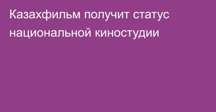 Казахфильм получит статус  национальной киностудии