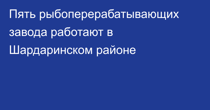 Пять рыбоперерабатывающих завода работают в Шардаринском районе