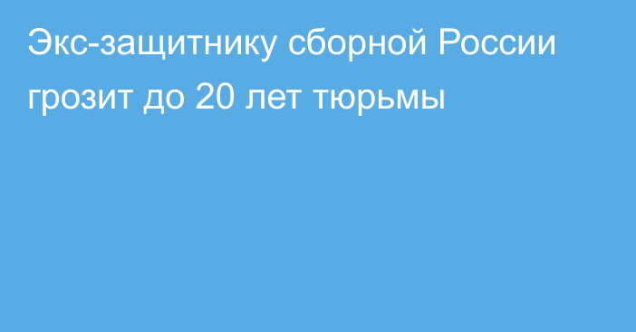 Экс-защитнику сборной России грозит до 20 лет тюрьмы