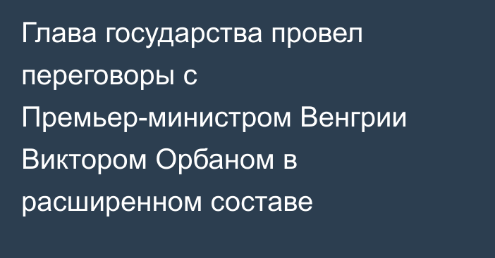 Глава государства провел переговоры с Премьер-министром Венгрии Виктором Орбаном в расширенном составе