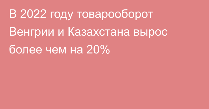 В 2022 году товарооборот Венгрии и Казахстана вырос более чем на 20%