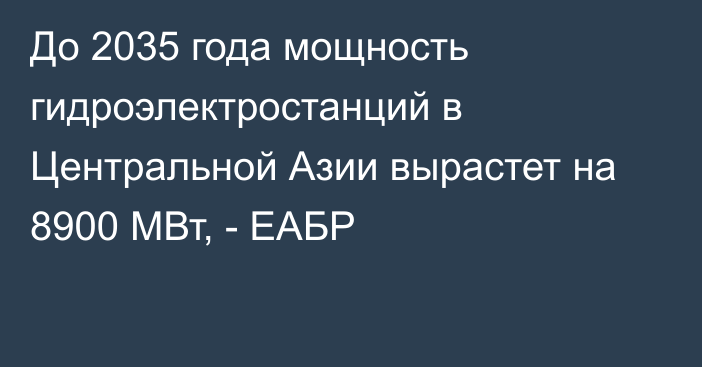 До 2035 года мощность гидроэлектростанций в Центральной Азии вырастет на 8900 МВт, - ЕАБР