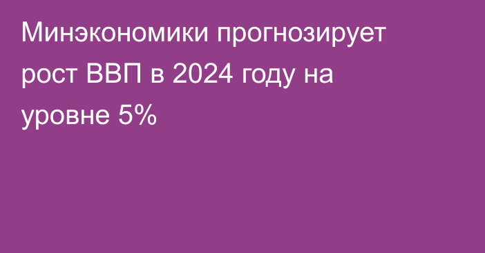 Минэкономики прогнозирует рост ВВП в 2024 году на уровне 5%