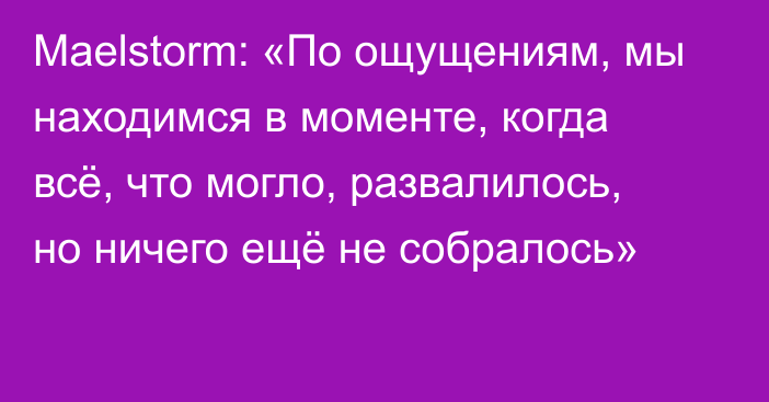 Maelstorm: «По ощущениям, мы находимся в моменте, когда всё, что могло, развалилось, но ничего ещё не собралось»