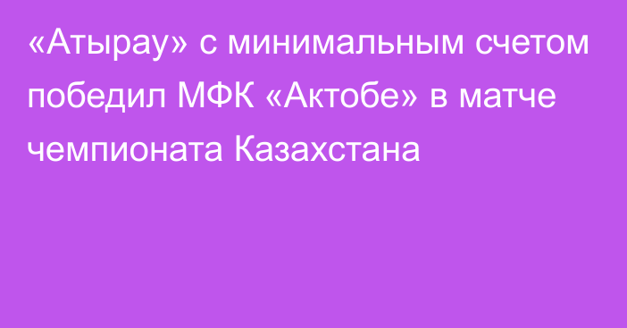 «Атырау» с минимальным счетом победил МФК «Актобе» в матче чемпионата Казахстана