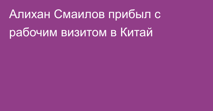 Алихан Смаилов прибыл с рабочим визитом в Китай