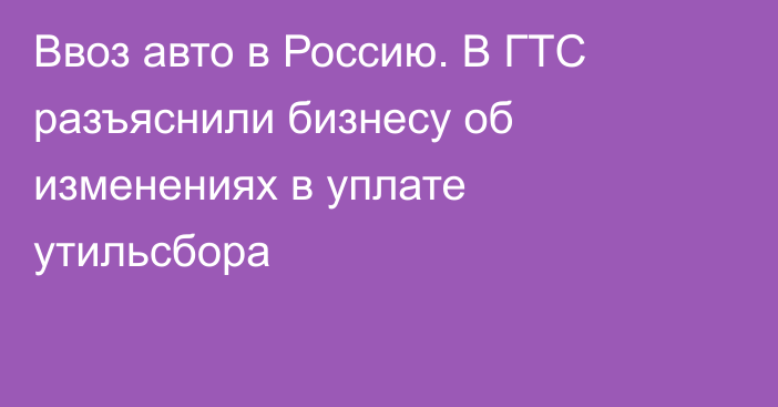 Ввоз авто в Россию. В ГТС разъяснили бизнесу об изменениях в уплате утильсбора