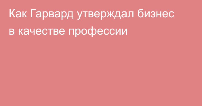 Как Гарвард утверждал бизнес в качестве профессии