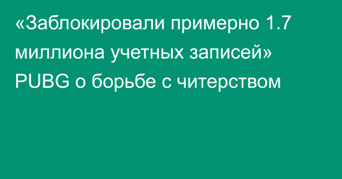 «Заблокировали примерно 1.7 миллиона учетных записей» PUBG о борьбе с читерством