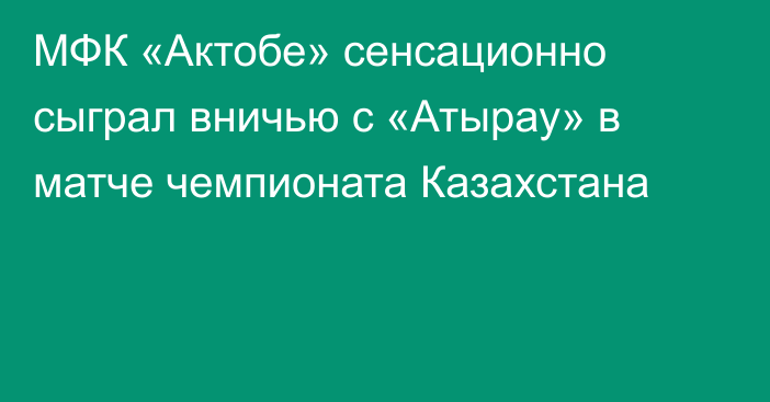 МФК «Актобе» сенсационно сыграл вничью с «Атырау» в матче чемпионата Казахстана