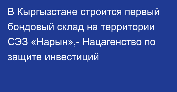 В Кыргызстане строится первый бондовый склад на территории СЭЗ «Нарын»,- Нацагенство по защите инвестиций