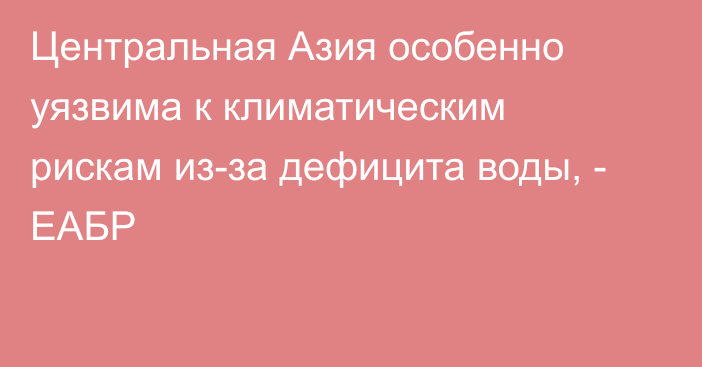 Центральная Азия особенно уязвима к климатическим рискам из-за дефицита воды, - ЕАБР