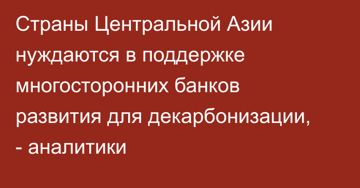 Страны Центральной Азии нуждаются в поддержке многосторонних банков развития для декарбонизации, - аналитики