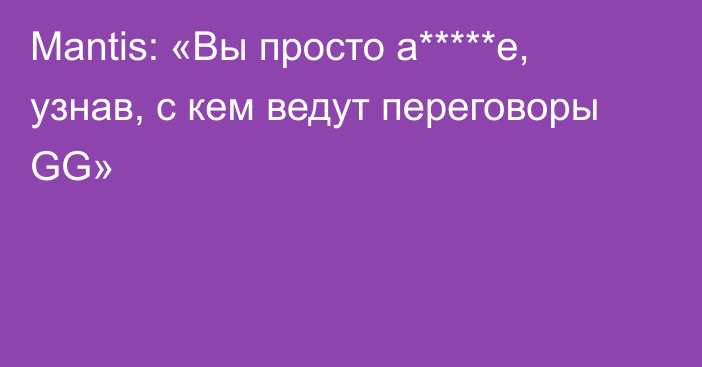 Mantis: «Вы просто а*****е, узнав, с кем ведут переговоры GG»