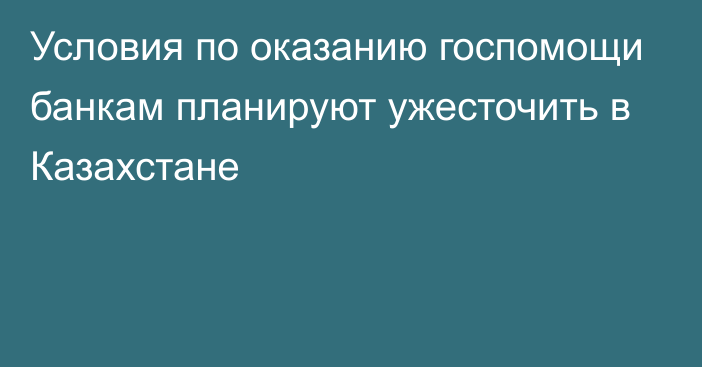 Условия по оказанию госпомощи банкам планируют ужесточить в Казахстане