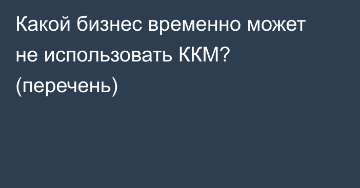 Какой бизнес временно может не использовать ККМ? (перечень)