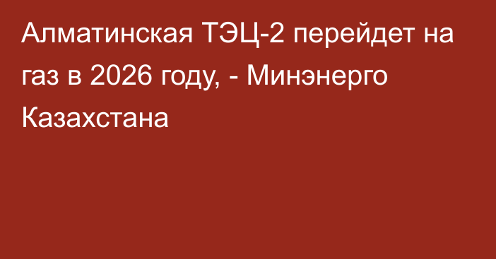 Алматинская ТЭЦ-2  перейдет на газ в 2026 году, - Минэнерго Казахстана