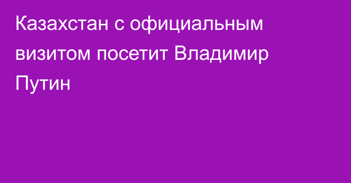 Казахстан с официальным визитом посетит Владимир Путин