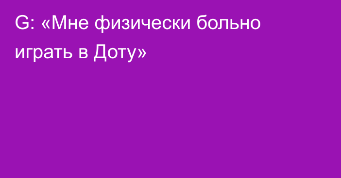 G: «Мне физически больно играть в Доту»