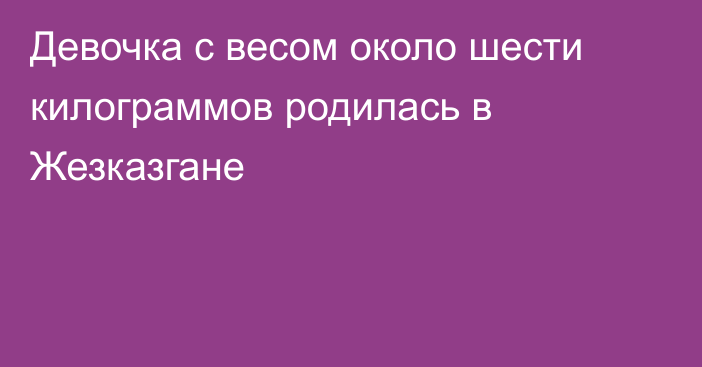 Девочка с весом около шести килограммов родилась в Жезказгане